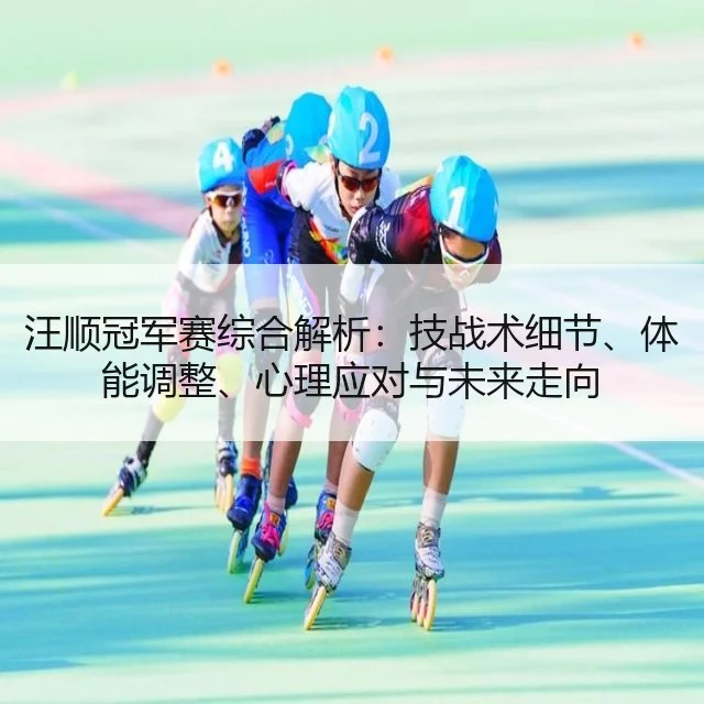 汪顺冠军赛综合解析:技战术细节、体能调整、心理应对与未来走向
